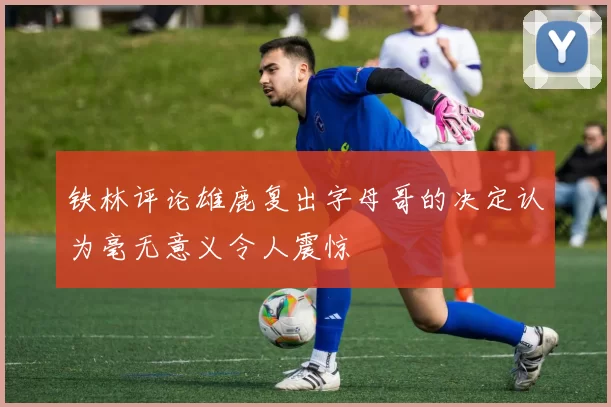 铁林评论雄鹿复出字母哥的决定认为毫无意义令人震惊
